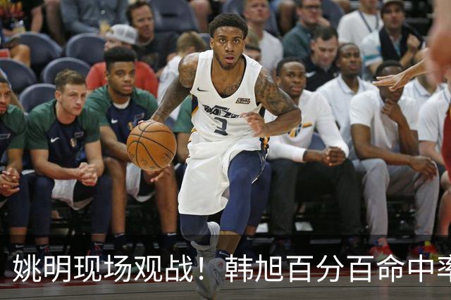 姚明现场观战！韩旭百分百命中率 盖帽得分盘活自由人内线